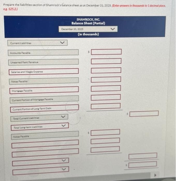 Prepare the llabilitles section of Shamrock's balance sheet as at December 31, 2025. (Enter answers in thousands to 1 decimal place.
eg 125.2)
Current Liabilities
Accounts Payable
Unearned Rent Revenue
Salaries and Wages Expense
Notes Payable
Mortgage Payable
Current Portion of Mortgage Payable
Current Portion of Long-Term Debt
Total Current Liabilities
Total Long-term Liabilities
Notes Payable
SHAMROCK, INC.
Balance Sheet (Partial)
December 31, 2025
(in thousands)
300 0000000
=