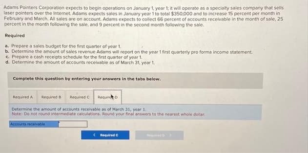 Adams Pointers Corporation expects to begin operations on January 1, year 1; it will operate as a specialty sales company that sells
laser pointers over the Internet. Adams expects sales in January year 1 to total $350,000 and to increase 15 percent per month in
February and March. All sales are on account. Adams expects to collect 66 percent of accounts receivable in the month of sale, 25
percent in the month following the sale, and 9 percent in the second month following the sale.
Required
a. Prepare a sales budget for the first quarter of year 1.
b. Determine the amount of sales revenue Adams will report on the year 1 first quarterly pro forma income statement.
c. Prepare a cash receipts schedule for the first quarter of year 1.
d. Determine the amount of accounts receivable as of March 31, year 1.
Complete this question by entering your answers in the tabs below.
Required A Required B Required C Require D
Determine the amount of accounts receivable as of March 31, year 1.
Note: Do not round intermediate calculations. Round your final answers to the nearest whole dollar
Accounts receivable
<
Required C