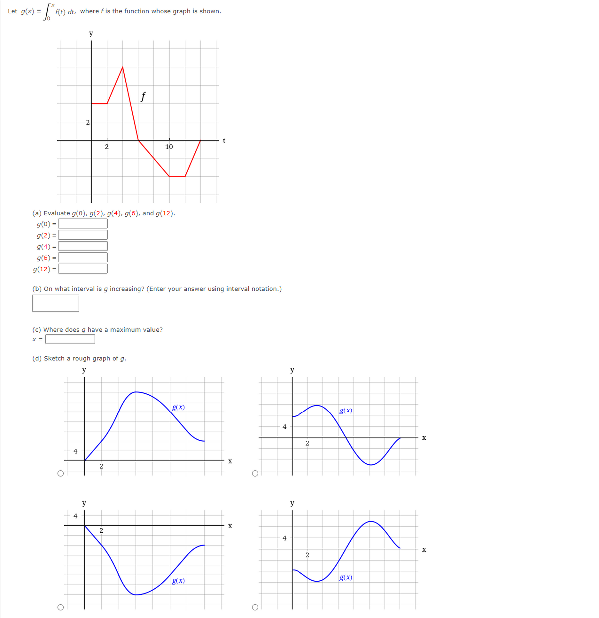 Let g(x) =
f(t) dt, where f is the function whose graph is shown.
y
10
(a) Evaluate g(0), g(2), g(4), g(6), and g(12).
g(0) =|
g(2) = |
g(4) = |
g(6) =|
g(12) =|
(b) On what interval is g increasing? (Enter your answer using interval notation.)
(c) Where does g have a maximum value?
X =
(d) Sketch a rough graph of g.
y
y
g(x)
g(x)
4
2
4
y
y
4
X
2
g(x)
g(x)
