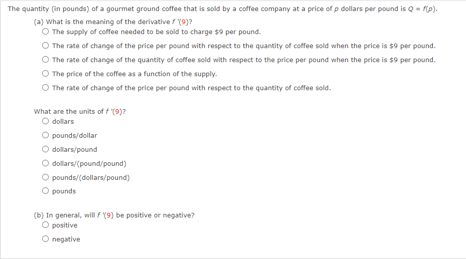 The quantity (in pounds) of a gourmet ground coffee that is sold by a coffee company at a price of p dollars per pound is Q = f(p).
(a) What is the meaning of the derivative f '(9)?
O The supply of coffee needed to be sold to charge $9 per pound.
The rate of change of the price per pound with respect to the quantity of coffee sold when the price is $9 per pound.
O The rate of change of the quantity of coffee sold with respect to the price per pound when the price is $9 per pound.
The price of the coffee as a function of the supply.
O The rate of change of the price per pound with respect to the quantity of coffee sold.
What are the units of f '(9)?
O dollars
O pounds/dollar
dollars/pound
O dollars/(pound/pound)
pounds/(dollars/pound)
O pounds
(b) In general, will f '(9) be positive or negative?
O positive
O negative
