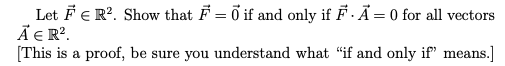 Let FE R?. Show that F = ő if and only if F. Ã = 0 for all vectors
Ã E R?.
[This is a proof, be sure you understand what "if and only if" means.]
