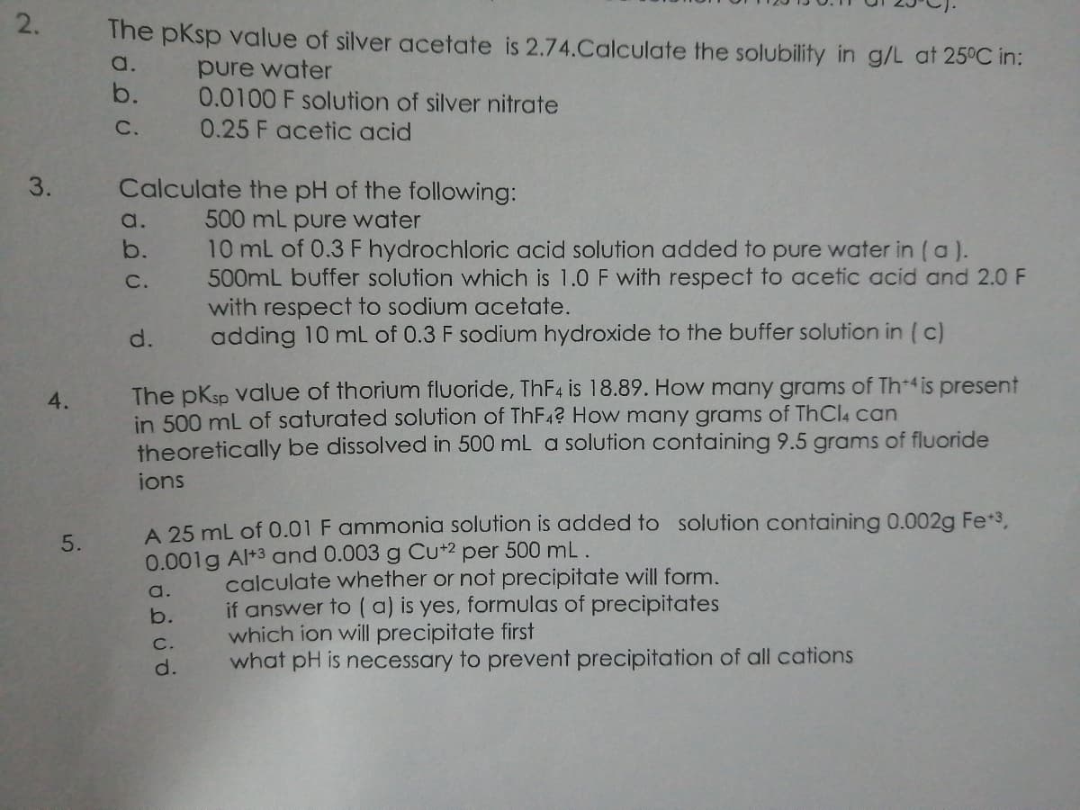 The pKsp value of silver acetate is 2.74.Calculate the solubility in g/L at 25°C in:
a.
pure water
0.0100 F solution of silver nitrate
b.
C.
0.25 F acetic acid
Calculate the pH of the following:
500 mL pure water
10 mL of 0.3 F hydrochloric acid solution added to pure water in (a ).
500mL buffer solution which is 1.0 F with respect to acetic acid and 2.0 F
with respect to sodium acetate.
adding 10 mL of 0.3 F sodium hydroxide to the buffer solution in ( c)
a.
b.
C.
d.
The pKsp Value of thorium fluoride, THF4 is 18.89. How many grams of Th4 is present
in 500 mL of saturated solution of THF42 How many grams of ThCl4 can
theoretically be dissolved in 500 mL a solution containing 9.5 grams of fluoride
4.
ions
A 25 mL of 0.01 F ammonia solution is added to solution containing 0.002g Fe*3,
0.001g Al+3 and 0.003 g Cu+2 per 500 mL.
5.
calculate whether or not precipitate will form.
if answer to ( a) is yes, formulas of precipitates
which ion will precipitate first
what pH is necessary to prevent precipitation of all cations
a.
b.
C.
d.
2.
3.
