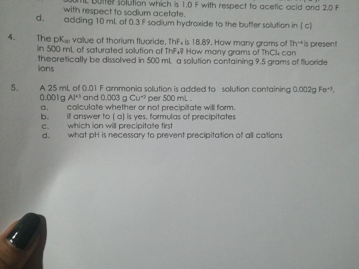 er solution which is 1.0 F with respect to acetic acid and 2.0 F
with respect to sodium acetate.
adding 10 mL of 0.3 F sodium hydroxide to the buffer solution in ( c)
d.
4.
The pKsp value of thorium fluoride, THF4 is 18.89. How many grams of Th*4 is present
in 500 mL of saturated solution of ThF4? How many grams of ThCl4 can
theoretically be dissolved in 500 mL a solution containing 9.5 grams of fluoride
ions
A 25 mL of 0.01 F ammonia solution is added to solution containing 0.002g Fe+3,
0.001g Al+3 and 0.003 g Cu+2 per 500 mL.
calculate whether or not precipitate will form.
if answer to ( a) is yes, formulas of precipitates
which ion will precipitate first
what pH is necessary to prevent precipitation of all cations
a.
b.
C.
d.
5.
