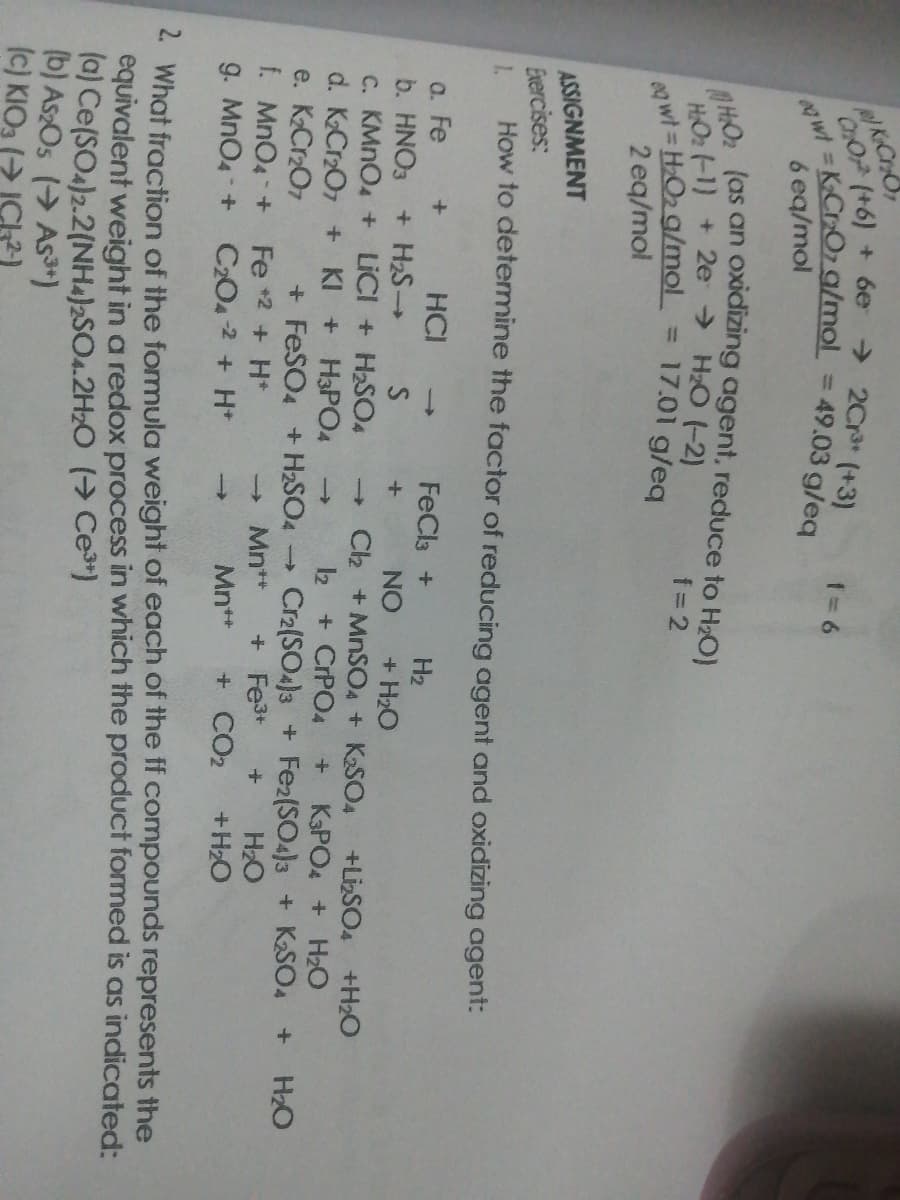 K.CrO
CHOP (+6) + 6e
→ 2Cr (+3)
%3D
6 eq/mol
HO2 (as an
HOz -1) + 2e → H2O (-2)
oxidizing agent, reduce to Hz0)
f= 2
eg wt HO2 g/mol
2 eq/mol
%3D
17.01 g/eq
ASSIGNMENT
Exercises:
How to detemine the factor of reducing agent and oxidizing agent:
1.
HCI -
a. Fe
b. HNO3 + H2S
c. KMNO4 + LICI + H2SO4
d. KCr2O7 + KI + H3PO4
e. K2Cr2O7
f. MnO4 +
g. MnO4 +
FeCla +
H2
NO
+ H2O
Ch +MNSO4 + K2SO4
+LizSO4 +H2O
K3PO4 + Hz0
2 + CrPO4
->
+ FeSO4 +H2SO4
Fe *2 + H*
C204 2 + H*
Cr2(SO4)3 + Fe2(SO4)3 + KSO4
H2O
+H2O
H2O
Mn**
+ Fe3+
Mn**
+ CO2
2 What fraction of the formula weight of each of the ff compounds represents the
equivalent weight in a redox process in which the product formed is as indicated:
(a) Ce(SO4)2.2(NH4)2SO4.2H2O (→ Ce*)
(b) As2Os ( As)
(c) KIO3 (> ICk2)
