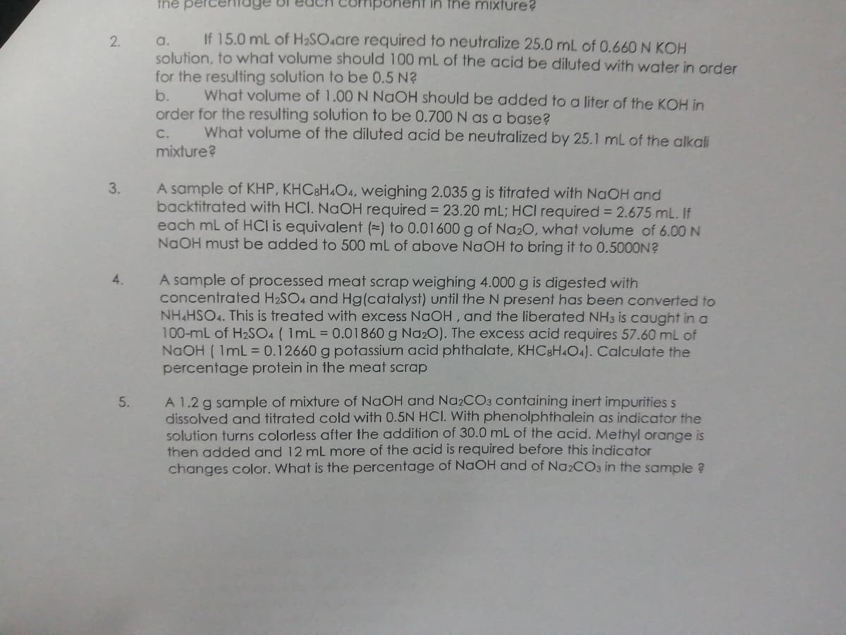 the pe
ent in the mixture?
If 15.0 mL of H2SO.are required to neutralize 25.0 mL of 0.660 N KOH
a.
solution, to what volume should 100 mL of the acid be diluted with water in order
for the resulting solution to be 0.5 N?
b.
order for the resulting solution to be 0.700N as a base?
2.
What volume of 1.00 N NaOH should be added to a liter of the KOH in
What volume of the diluted acid be neutralized by 25.1 mL of the alkali
C.
mixture?
A sample of KHP, KHC8H4O4, weighing 2.035 g is titrated with NaOH and
backtitrated with HCI. NAOH required = 23.20 mL; HCl required = 2.675 mL. If
each ml of HCI is equivalent (=) to 0.01600 g of Na20, what volume of 6.00 N
NaOH must be added to 500 mL of above NaOH to bring it to 0.5000N?
3.
4.
A sample of processed meat scrap weighing 4.000 g is digested with
concentrated H2SO4 and Hg(catalyst) until the N present has been converted to
NH&HSO4. This is treated with excess NaOH, and the liberated NH3 is caught in a
100-mL of H2SO4 ( 1mL = 0.01860 g Na20). The excess acid requires 57.60 mL of
NaOH ( 1mL = 0.12660 g potassium acid phthalate, KHC8H4O4). Calculate the
percentage protein in the meat scrap
A 1.2 g sample of mixture of NaOH and NA2CO3 containing inert impurities s
dissolved and titrated cold with 0.5N HCI. With phenolphthalein as indicator the
solution turns colorless after the addition of 30.0 mL of the acid. Methyl orange is
then added and 12 mL more of the acid is required before this indicator
changes color. What is the percentage of NaOH and of Na2CO3 in the sample ?
5.
