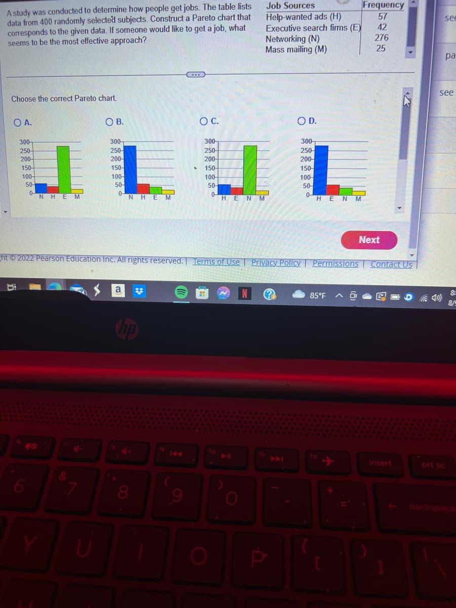 A study was conducted to determine how people get jobs. The table lists
data from 400 randomly selected subjects. Construct a Pareto chart that
corresponds to the given data. If someone would like to get a job, what
seems to be the most effective approach?
Choose the correct Pareto chart.
OA.
300-
250-
200-
8:
150-
100-
50-
0-
NHEM
6
&
7
OB.
U
300-
250-
200-
150-
100-
50-
0-
N
a
H EM
O C.
8 9
300-
250-
200-
150-
100-
50-
0-
ght © 2022 Pearson Education Inc. All rights reserved. | Terms of Use | Privacy Policy. Permissions
Η Ε Ν Μ
O
Job Sources
Help-wanted ads (H)
Executive search firms (E)
Networking (N)
Mass mailing (M)
OD.
300-
250-
200-
150-
100-
50-
0-
Η Ε Ν Μ
85°F
11
Frequency
57
42
276
25
Next
Contact Us
insert
30
see
pa
see
prt sc
8:
8/9