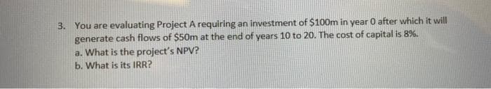 3. You are evaluating Project A requiring an investment of $100m in year 0 after which it will
generate cash flows of $50m at the end of years 10 to 20. The cost of capital is 8%.
a. What is the project's NPV?
b. What is its IRR?