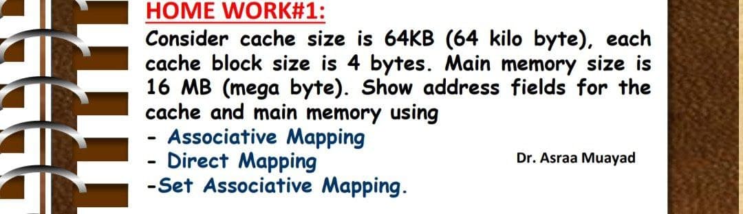 HOME WORK#1:
Consider cache size is 64KB (64 kilo byte), each
cache block size is 4 bytes. Main memory size is
16 MB (mega byte). Show address fields for the
cache and main memory using
Associative Mapping
- Direct Mapping
-Set Associative Mapping.
Dr. Asraa Muayad
