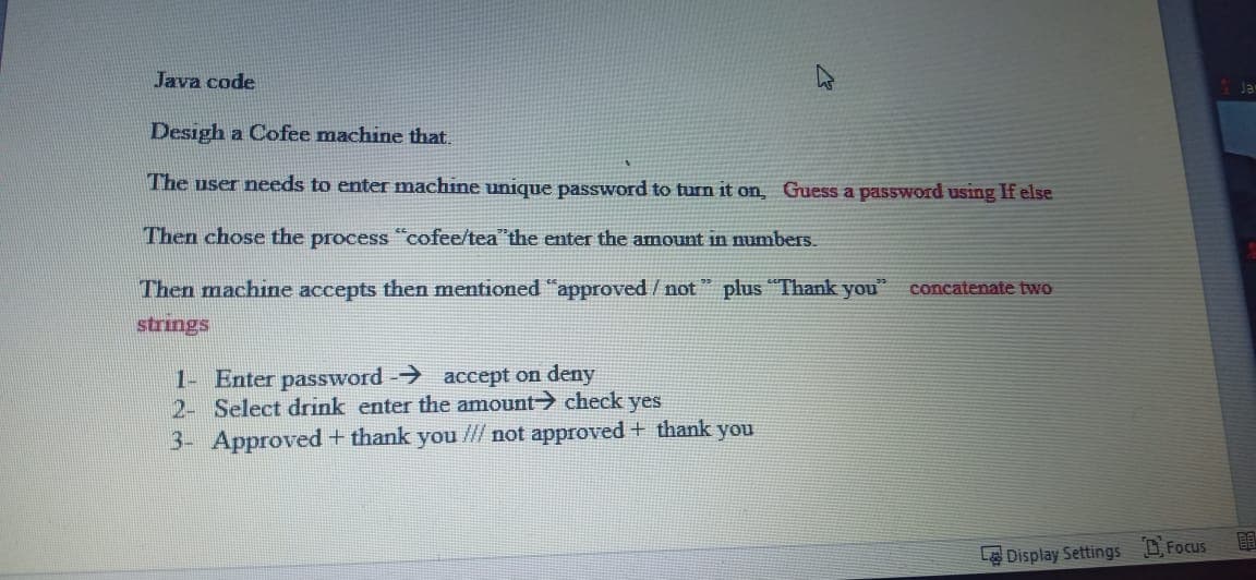 Java code
Desigh a Cofee machine that.
The user needs to enter machine unique password to turn it on, Guess a password using If else
Then chose the process "cofee/tea"the enter the amount in numbers.
Then machine accepts then mentioned "approved / not " plus "Thank you"
concatenate two
strings
1- Enter password - accept on deny
2- Select drink enter the amount> check yes
3- Approved+ thank you // not approved + thank you
LDisplay Settings DFocus
