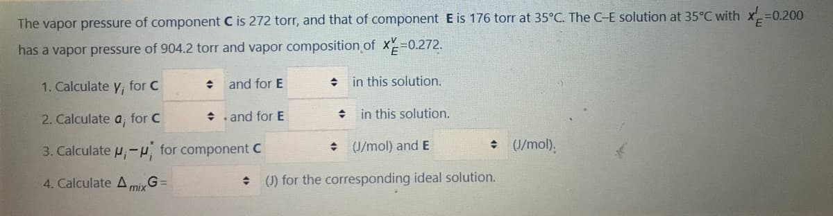 The vapor pressure of component C is 272 torr, and that of component E is 176 torr at 35°C. The C-E solution at 35°C with x=0.200
has a vapor pressure of 904.2 torr and vapor composition of X30.272.
1. Calculate y, for C
and for E
in this solution.
2. Calculate a, for C
+ and for E
in this solution.
3. Calculate u,H for component C
+ U/mol) and E
• (/mol).
4. Calculate A,
G =
mix
(J) for the corresponding ideal solution.
