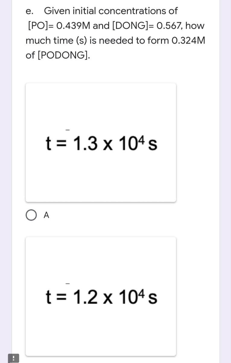 !
e. Given initial
concentrations of
[PO]= 0.439M and [DONG]= 0.567, how
much time (s) is needed to form 0.324M
of [PODONG].
t = 1.3 x 104 s
t = 1.2 x 104 s
O A