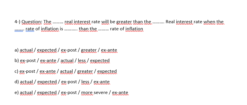 4-) Question: The . real interest rate will be greater than the . Real interest rate when the
rate of inflation is . than the . rate of inflation
.......
a) actual / expected / ex-post / greater / ex-ante
b) ex-post / ex-ante / actual / less / expected
www
c) ex-post / ex-ante / actual / greater / expected
www
d) actual / expected/ex-post / lesg/ exante
e) actual / expected / ex-post / more severe / ex-ante
