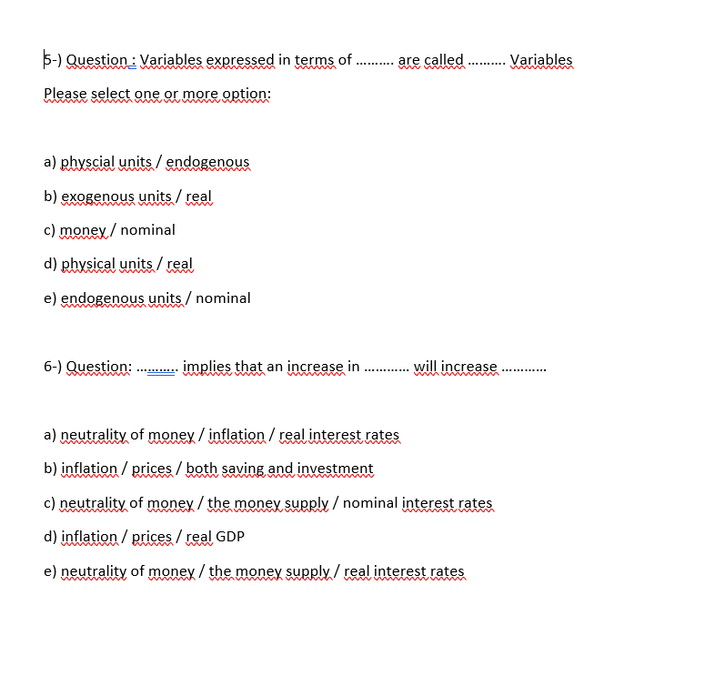 5-) Question : Variables expressed in terms of
are called
.. Variables
.....
Please select one or more option:
a) physcial units / endogenous
b) exogenous units / real
c) money / nominal
d) physical units/ real
e) endogenous units / nominal
6-) Question: .
implies that an increase in .
will increase
umw m m
a) neutrality of money / inflation / real interest rates
b) inflation / prices / both saving and investment
c) neutrality of money / the money supply / nominal interest rates
d) inflation / prices / real GDP
e) neutrality of money / the money supply / real interest rates
