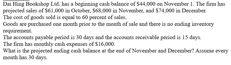 Dai Hing Bookshop Ltd. has a beginning cash balance of $44,000 on November 1. The firm has
projected sales of $61,000 in October, $68,000 in November, and $74,000 in December.
The cost of goods sold is equal to 60 percent of sales.
Goods are purchased one month prior to the month of sale and there is no ending inventory
requirement.
The accounts payable period is 30 days and the accounts receivable period is 15 days.
The firm has monthly cash expenses of $16,000.
What is the projected ending cash balance at the end of November and December? Assume every
month has 30 days.
