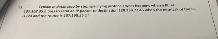 Explain in detail step by step specifying protocols what happens when a PC at
1)
137.168.35.6 tries to send an IP packet to destination 128.238.77.45 when the netmask of the PC
is /24 and the router is 137.168.35.1?
