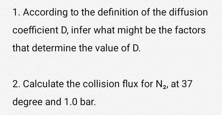 1. According to the definition of the diffusion
coefficient D, infer what might be the factors
that determine the value of D.
2. Calculate the collision flux for N2, at 37
degree and 1.0 bar.
