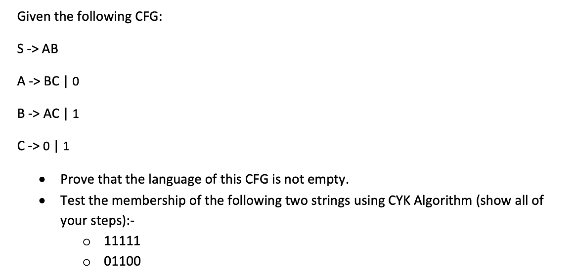 Given the following CFG:
S -> AB
A-> BC | 0
B -> AC | 1
C->0 | 1
●
Prove that the language of this CFG is not empty.
Test the membership of the following two strings using CYK Algorithm (show all of
your steps):-
O 11111
O
01100