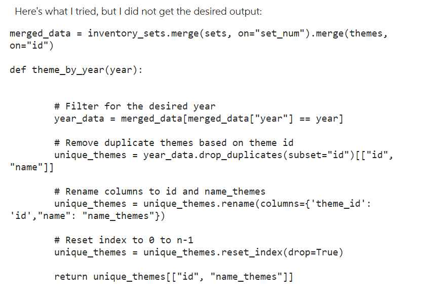 Here's what I tried, but I did not get the desired output:
merged_data = inventory_sets.merge(sets, on="set_num"). merge (themes,
on="id")
def theme_by_year(year):
# Filter for the desired year
year_data = merged_data[merged_data["year"] == year]
# Remove duplicate themes based on theme id
unique_themes = year_data.drop_duplicates (subset="id")[["id",
"name"]]
# Rename columns to id and name_themes
unique_themes = unique_themes.rename (columns={'theme_id':
'id', "name": "name_themes"})
# Reset index to 0 to n-1
unique_themes = unique_themes.reset_index (drop=True)
return unique_themes [["id", "name_themes"]]