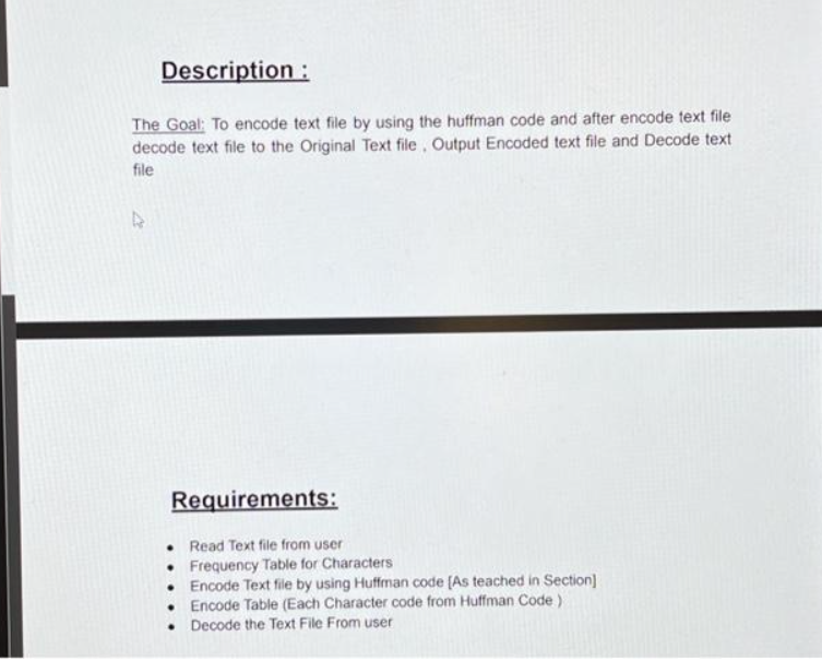 Description :
The Goal: To encode text file by using the huffman code and after encode text file
decode text file to the Original Text file, Output Encoded text file and Decode text
file
Requirements:
Read Text file from user
Frequency Table for Characters
Encode Text file by using Huffman code [As teached in Section]
. Encode Table (Each Character code from Huffman Code)
Decode the Text File From user