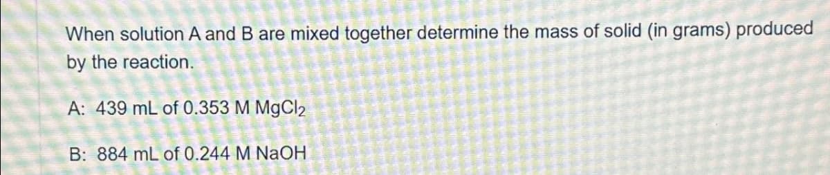 When solution A and B are mixed together determine the mass of solid (in grams) produced
by the reaction.
A: 439 mL of 0.353 M MgCl2
B: 884 mL of 0.244 M NaOH