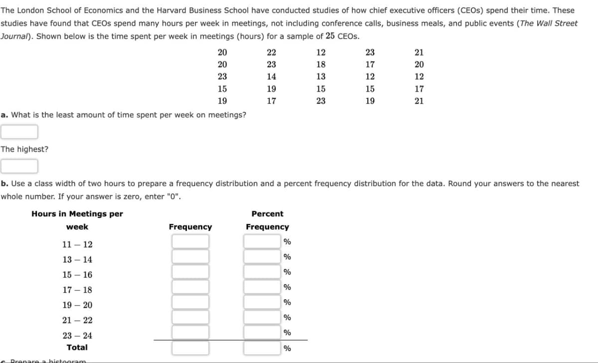 The London School of Economics and the Harvard Business School have conducted studies of how chief executive officers (CEOS) spend their time. These
studies have found that CEOs spend many hours per week in meetings, not including conference calls, business meals, and public events (The Wall Street
Journal). Shown below is the time spent per week in meetings (hours) for a sample of 25 CEOS.
20
20
23
15
19
a. What is the least amount of time spent per week on meetings?
The highest?
17 - 18
19 - 20
21 22
23 24
Total
Prepare a histogram
22
23
14
19
17
Frequency
b. Use a class width of two hours to prepare a frequency distribution and a percent frequency distribution for the data. Round your answers to the nearest
whole number. If your answer is zero, enter "0".
Hours in Meetings per
week
11-12
13 - 14
15 - 16
Percent
Frequency
%
%
%
%
12
%
%
%
%
18
13
15
23
23
17
12
15
19
21
20
12
17
21