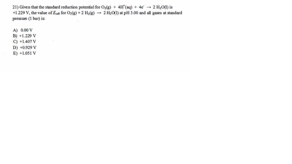 21) Given that the standard reduction potential for O₂(g) + 4H (aq) + 4e → 2 H₂O(1) is
+1.229 V, the value of Ecell for O₂(g) + 2 H₂(g) → 2 H₂O(1) at pH 3.00 and all gases at standard
pressure (1 bar) is:
A) 0.00 V
B) +1.229 V
C) +1.407 V
D) +0.929 V
E) +1.051 V