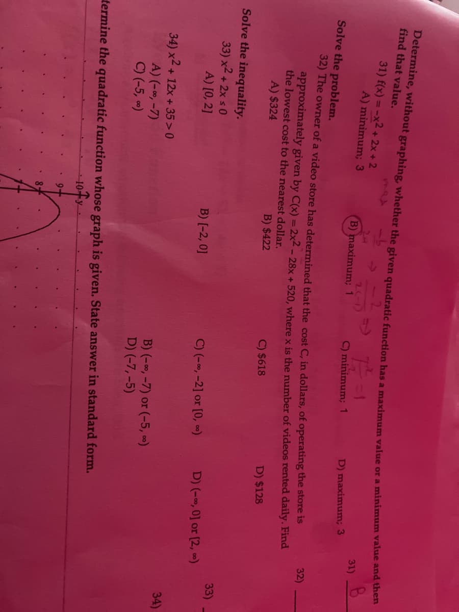 Determine, without graphing, whether the given quadratic function has a maximum value or a minimum value and then
find that value.
31) f(x) = -x2 + 2x + 2
A) minimum; 3
Solve the inequality.
33) x² + 2x ≤0
A) [0, 2]
34) x² + 12x +35>0
A) (-∞, -7)
C) (-5, ∞)
Solve the problem.
32) The owner of a video store has determined that the cost C, in dollars, of operating the store is
approximately given by C(x) = 2x2 - 28x + 520, where x is the number of videos rented daily. Find
the lowest cost to the nearest dollar.
A) $324
B) $422
C) $618
D) $128
2(-1)
B) maximum; 1
87
B) [-2, 0]
12-1
C) minimum; 1
C) (-∞, -2] or [0, ∞)
B) (-∞, -7) or (-5, ∞)
D) (-7,-5)
D) maximum; 3
termine the quadratic function whose graph is given. State answer in standard form.
10+y
9+
31)
D) (-∞, 0] or [2, ∞)
32)
33)
34)