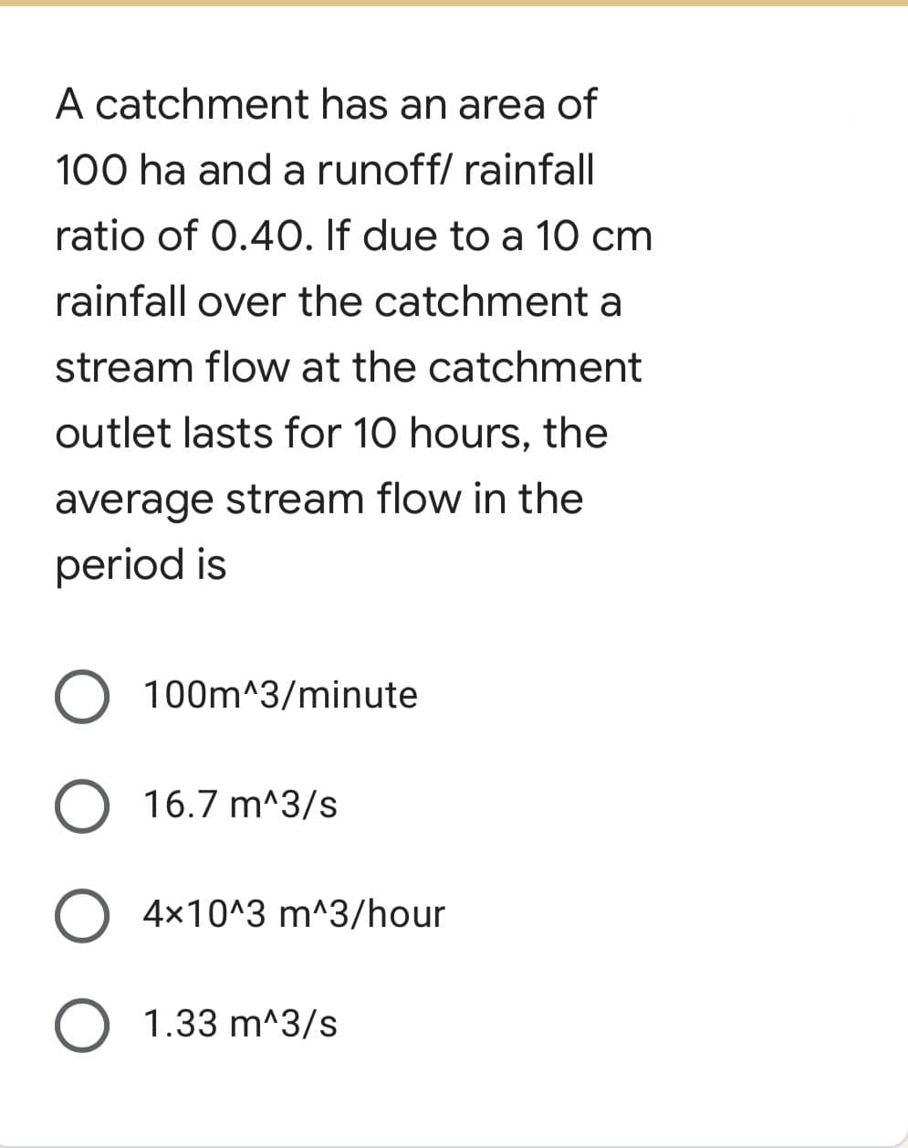 A catchment has an area of
100 ha and a runoff/ rainfall
ratio of 0.40. If due to a 10 cm
rainfall over the catchment a
stream flow at the catchment
outlet lasts for 10 hours, the
average stream flow in the
period is
O 100m^3/minute
O 16.7 m^3/s
O 4x10^3 m^3/hour
O 1.33 m^3/s