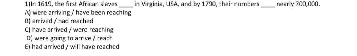 1)In 1619, the first African slaves in Virginia, USA, and by 1790, their numbers, nearly 700,000.
A) were arriving / have been reaching
B) arrived / had reached
C) have arrived/ were reaching
D) were going to arrive / reach
E) had arrived/ will have reached