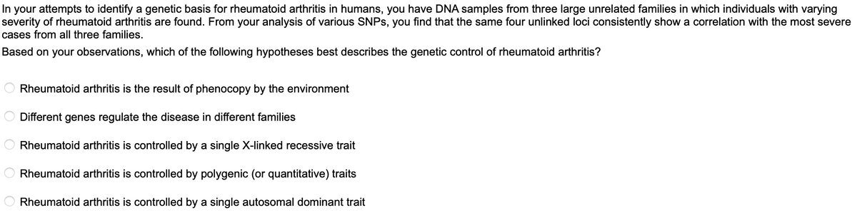 In your attempts to identify a genetic basis for rheumatoid arthritis in humans, you have DNA samples from three large unrelated families in which individuals with varying
severity of rheumatoid arthritis are found. From your analysis of various SNPs, you find that the same four unlinked loci consistently show a correlation with the most severe
cases from all three families.
Based on your observations, which of the following hypotheses best describes the genetic control of rheumatoid arthritis?
ос
Rheumatoid arthritis is the result of phenocopy by the environment
Different genes regulate the disease in different families
Rheumatoid arthritis is controlled by a single X-linked recessive trait
Rheumatoid arthritis is controlled by polygenic (or quantitative) traits
Rheumatoid arthritis is controlled by a single autosomal dominant trait