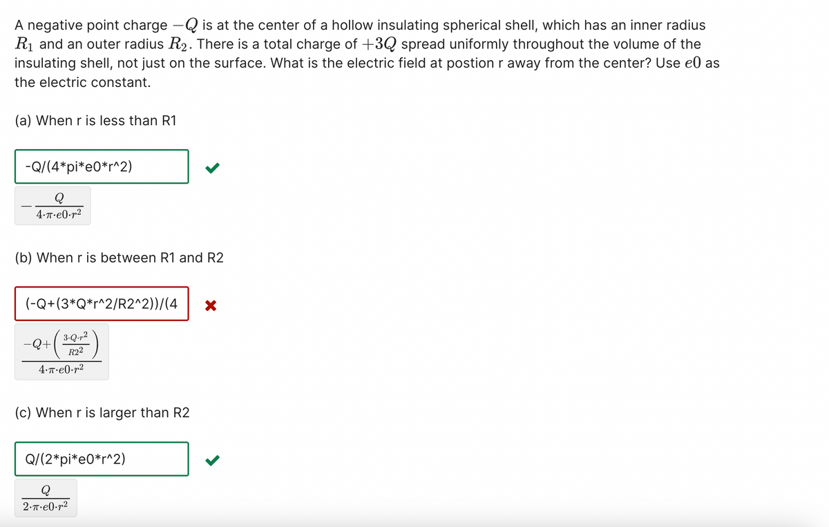 A negative point charge – is at the center of a hollow insulating spherical shell, which has an inner radius
R₁ and an outer radius R₂. There is a total charge of +3Q spread uniformly throughout the volume of the
insulating shell, not just on the surface. What is the electric field at postion r away from the center? Use el as
the electric constant.
(a) When r is less than R1
-Q/(4*pi*e0*r^2)
Q
4.π.e0.r²
(b) When r is between R1 and R2
(-Q+(3*Q*r^2/R2^2))/(4 X
-Q+ (30²)
4.π.e0.²
(c) When r is larger than R2
Q/(2*pi*e0*r^2)
Q
2.π.e0.²