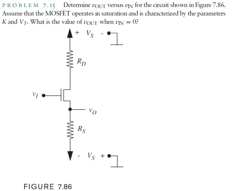 Assume that the MOSFET operates in saturation and is characterized by the parameters
K and VT. What is the value of vOUT When vN = 0?
Determine VOUT Versus vÄN for the circuit shown in Figure 7.86.
PROBLEM 7.15
+ Vs
+
Rp
vo
Rs
Vs +
FIGURE 7.86
ww
