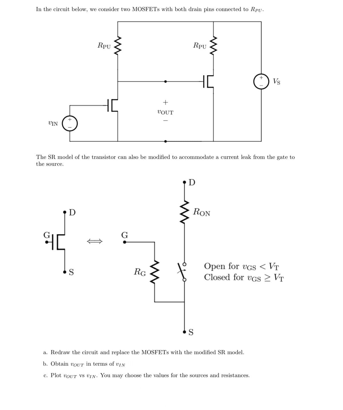 In the circuit below, we consider two MOSFETS with both drain pins connected to RPU.
RPU
RPU
HC
Vs
VOUT
VIN
The SR model of the transistor can also be modified to accommodate a current leak from the gate to
the source.
RON
G
Open for vGS < VT
Closed for vGS 2 VT
S
RG
a. Redraw the circuit and replace the MOSFETS with the modified SR model.
b. Obtain vOUT in terms of vIN
c. Plot voUT vs vIN. You may choose the values for the sources and resistances.
