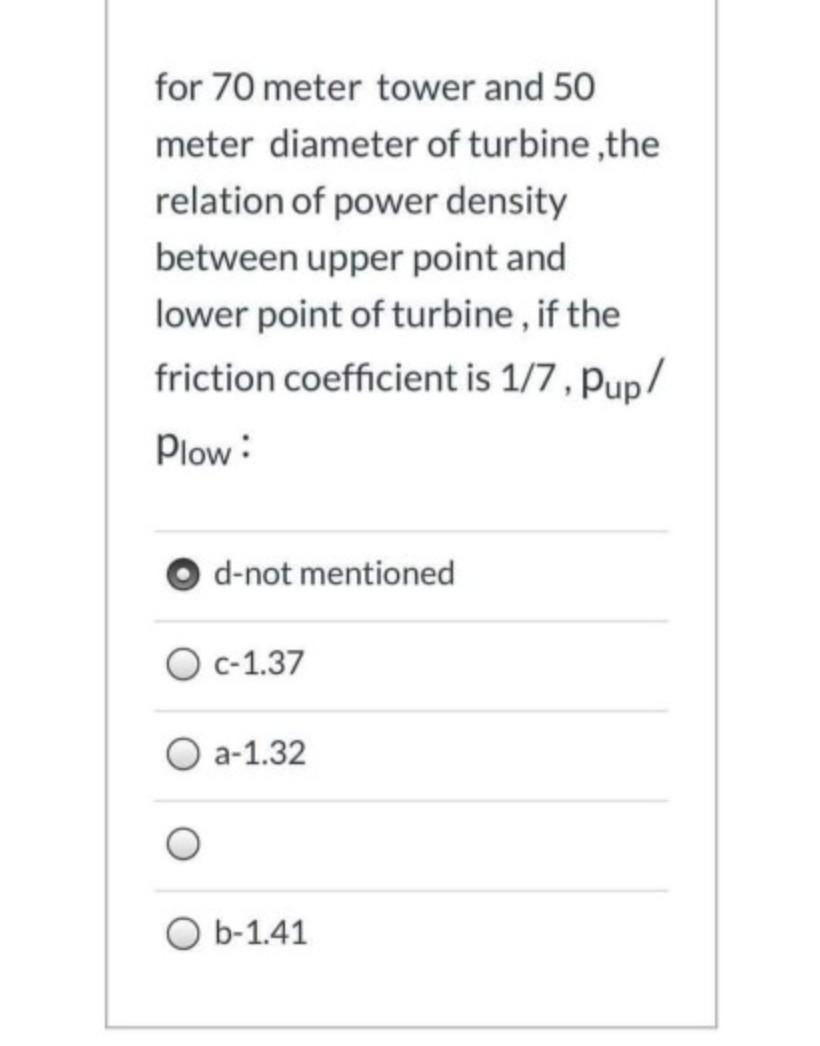 for 70 meter tower and 50
meter diameter of turbine ,the
relation of power density
between upper point and
lower point of turbine, if the
friction coefficient is 1/7, Pup/
Plow:
d-not mentioned
О с 1.37
О а-1.32
O b-1.41
