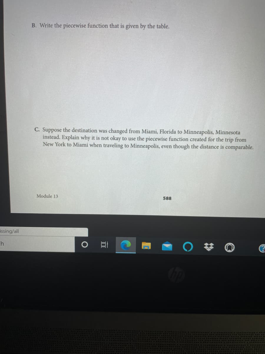 B. Write the piecewise function that is given by the table.
C. Suppose the destination was changed from Miami, Florida to Minneapolis, Minnesota
instead. Explain why it is not okay to use the piecewise function created for the trip from
New York to Miami when traveling to Minneapolis, even though the distance is comparable.
Module 13
588
issing/all
h
