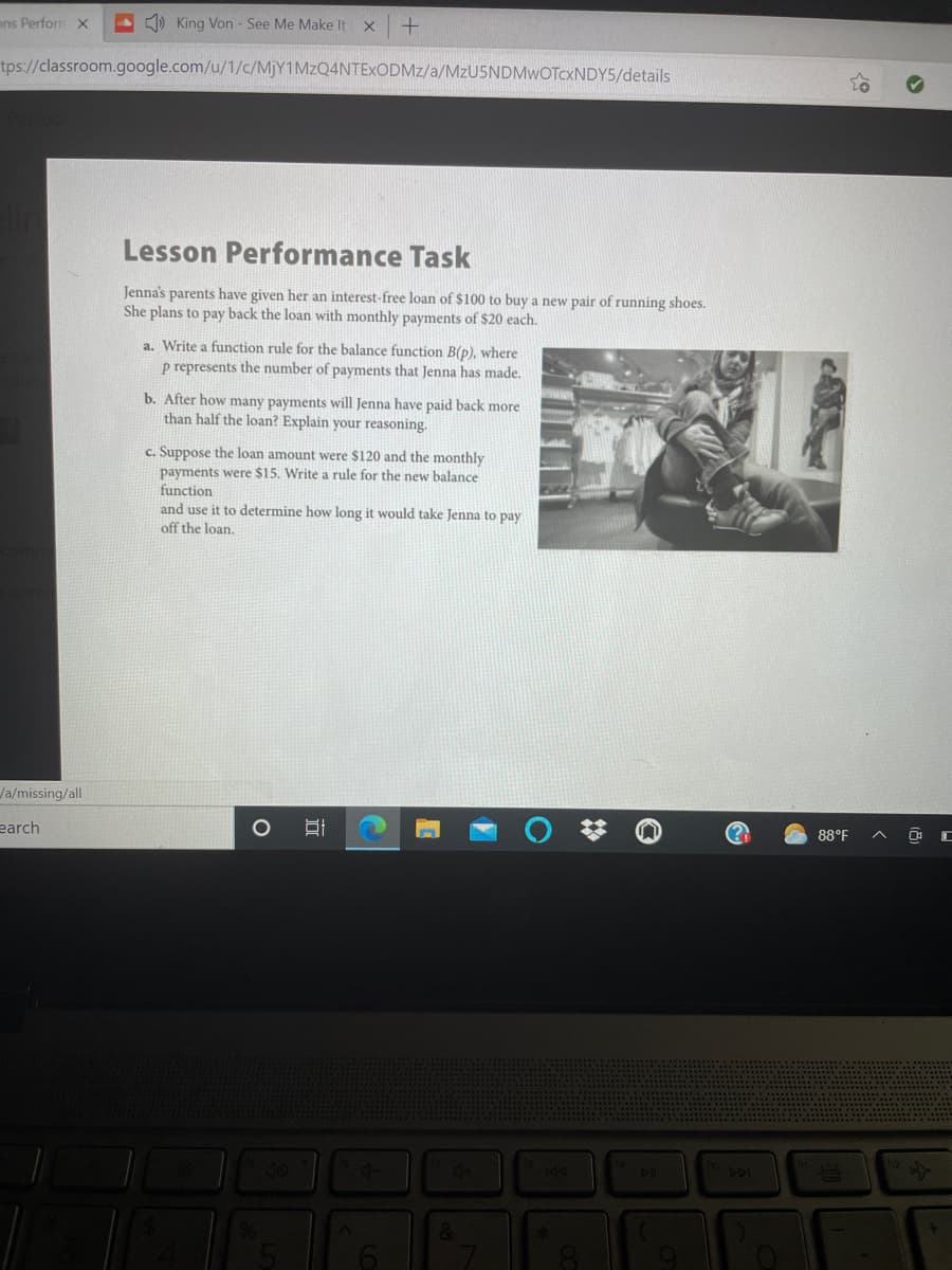 ## Lesson Performance Task

Jenna's parents have given her an interest-free loan of $100 to buy a new pair of running shoes. She plans to pay back the loan with monthly payments of $20 each.

### Tasks:

a. Write a function rule for the balance function \( B(p) \), where \( p \) represents the number of payments that Jenna has made.

b. After how many payments will Jenna have paid back more than half the loan? Explain your reasoning.

c. Suppose the loan amount were $120 and the monthly payments were $15. Write a rule for the new balance function and use it to determine how long it would take Jenna to pay off the loan.

### Explanation:

There is an accompanying image showing a person trying on a pair of running shoes in a store, potentially indicative of the real-life scenario described in the task.

### Analysis:

This exercise aims to teach students how to create and use linear functions to solve real-life problems involving financial planning and repayment of loans. It provides an opportunity to apply mathematical reasoning to everyday situations.