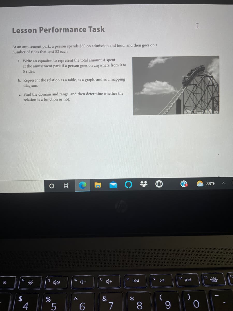 ### Lesson Performance Task

At an amusement park, a person spends $30 on admission and food, and then goes on \( r \) number of rides that cost $2 each.

1. **Write an equation to represent the total amount \( A \) spent at the amusement park if a person goes on anywhere from 0 to 5 rides.**

2. **Represent the relation as a table, as a graph, and as a mapping diagram.**

3. **Find the domain and range, and then determine whether the relation is a function or not.**

### Explanation of Included Diagram:
The image on the right side of the text contains a photograph of a roller coaster against a partly cloudy sky. This serves to visually connect the task to an amusement park setting.

The visual aids mentioned in step 2 (the table, graph, and mapping diagram) should illustrate the relationship between the number of rides ( \( r \) ) and the total amount spent ( \( A \) ). Here is an example of each:

- **Table**: 
    - \( r = 0 \), \( A = 30 \)
    - \( r = 1 \), \( A = 32 \)
    - \( r = 2 \), \( A = 34 \)
    - \( r = 3 \), \( A = 36 \)
    - \( r = 4 \), \( A = 38 \)
    - \( r = 5 \), \( A = 40 \)

- **Graph**: 
    - Plot a line graph with the \( x \)-axis representing the number of rides ( \( r \) ) and the \( y \)-axis representing the total amount spent ( \( A \) ). Mark points (0,30), (1,32), (2,34), (3,36), (4,38), and (5,40).

- **Mapping Diagram**:
    - Map each value of \( r \) to its corresponding value of \( A \):
        - 0 → 30
        - 1 → 32
        - 2 → 34
        - 3 → 36
        - 4 → 38
        - 5 → 40

### Analysis:
- **Domain**: The domain is the set of possible values of \( r \), which is \(\{0, 1, 2, 3,