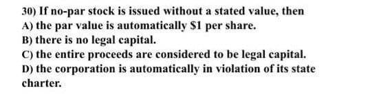 30) If no-par stock is issued without a stated value, then
A) the par value is automatically S1 per share.
B) there is no legal capital.
C) the entire proceeds are considered to be legal capital.
D) the corporation is automatically in violation of its state
charter.
