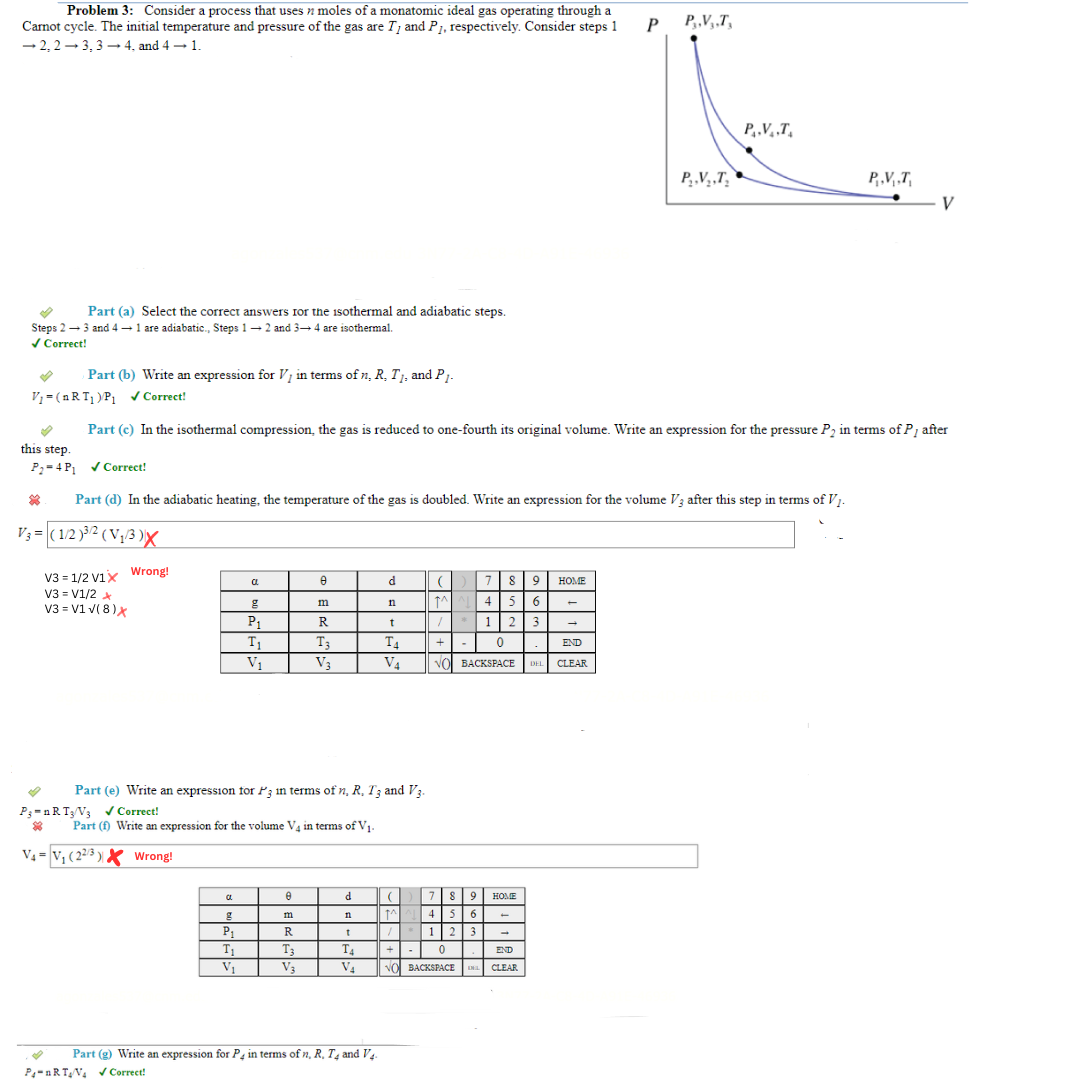 Problem 3: Consider a process that uses moles of a monatomic ideal gas operating through a
Carnot cycle. The initial temperature and pressure of the gas are T, and P₁, respectively. Consider steps 1
-2,2-3, 3-4, and 4 → 1.
P
Part (a) Select the correct answers for the isothermal and adiabatic steps.
Steps 2 → 3 and 4 → 1 are adiabatic., Steps 1-2 and 3-4 are isothermal.
✓ Correct!
Part (b) Write an expression for V, in terms of n, R, T₁, and P₁.
V3=1/2 V1x Wrong!
V3 = V1/2 x
V3 = V1 √(8) X
*
P3=nRT3/V3 ✓ Correct!
V₁-(nRT₁) P₁ ✔ Correct!
Part (c) In the isothermal compression, the gas is reduced to one-fourth its original volume. Write an expression for the pressure P₂ in terms of P, after
this step.
P₂-4 P₁✔Correct!
* Part (d) In the adiabatic heating, the temperature of the gas is doubled. Write an expression for the volume V3 after this step in terms of V₁.
V₁=(1/2)³/¹2 (V₂/3)X
V₁= V₁ (22/3) Wrong!
CL
C
g
P₁
T₁
V₁
P₁
T₁
V₁
8
Part (e) Write an expression for P3 in terms of n, R, T3 and V3.
Part (f) Write an expression for the volume V4 in terms of V₁-
m
e
m
R
T3
V3
R
T3
V₂
d
n
t
T4
V₁
d
n
t
T4
V₁
Part (g) Write an expression for P4 in terms of n, R, T4 and V4.
P-RTV₁ ✔ Correct!
(789 HOME
1^4 5 6
1 23
0
+
END
VO BACKSPACE DEL CLEAR
7 8 9
MAL 4 5 6
/* 123
HOME
-
||+|| - 0
END
NO BACKSPACE ENGL CLEAR
→
P,,V,,T,
P₂.V₂,T₂
P.V.T.
P.V,₁,T,
V