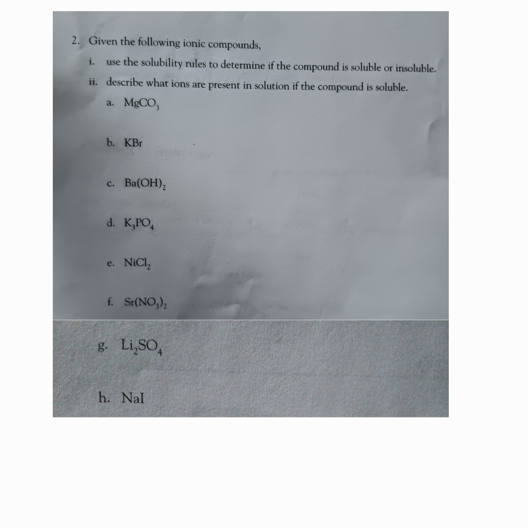 2. Given the following ionic compounds,
i. use the solubility rules to determine if the compound is soluble or insoluble.
ii. describe what ions are present in solution if the compound is soluble.
a. MgCO3
b. KBr
c. Ba(OH)₂
d. K₂PO4
e. NiCl₂
f. Sr(NO3)₂
g. Li,SO
h. Nal