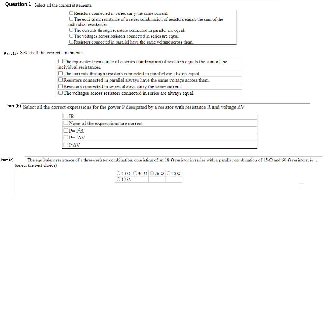 Question 1 Select all the correct statements.
Resistors connected in series carry the same current.
The equivalent resistance of a series combination of resistors equals the sum of the
individual resistances.
The currents through resistors connected in parallel are equal.
The voltages across resistors connected in series are equal.
Resistors connected in parallel have the same voltage across them.
Part (a) Select all the correct statements.
Part (c)
The equivalent resistance of a series combination of resistors equals the sum of the
individual resistances.
The currents through resistors connected in parallel are always equal.
Resistors connected in parallel always have the same voltage across them.
Resistors connected in series always carry the same current.
The voltages across resistors connected in series are always equal.
Part (b) Select all the correct expressions for the power P dissipated by a resistor with resistance R and voltage AV
OIR
None of the expressions are correct
OP=I²R
OP= IAV
ORAV
The equivalent resistance of a three-resistor combination, consisting of an 18-22 resistor in series with a parallel combination of 15-9 and 60-9 resistors, is ...
(select the best choice)
Ο 40Ω Ο30Ω Ο 26Ω Ο 20 Ω
01292