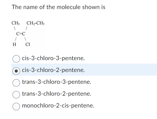 The name of the molecule shown is
CH3
'c-c'
CH2-CH3
H Cl
cis-3-chloro-3-pentene.
Ocis-3-chloro-2-pentene.
trans-3-chloro-3-pentene.
trans-3-chloro-2-pentene.
monochloro-2-cis-pentene.