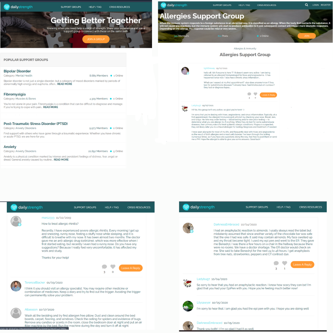 dailystrength
POPULAR SUPPORT GROUPS
Bipolar Disorder
Category: Mental Health
Anxiety
Category: Anxiety Disorders
SUPPORT GROUPS
8.689 Members 1 Online
Bipolar disorder is not just a single disorder, but a category of mood disorders marked by periods of
abnormally high energy and euphoria, often... READ MORE
Fibromyalgia
Category: Muscles & Bones
4.329 Members Online
You're not alone in your pain. Fibromyalgia is a condition that can be difficult to diagnose and manage
If you're trying to cope with pain.. READ MORE
6
Getting Better Together
Knowing when you need help is a sign of strength. Share your experience and join a
support group to connect with those on the same path.
JOIN A GROUP
Post-Traumatic Stress Disorder (PTSD)
Category: Anxiety Disorders
9.973 Members Online
Find support with others who have gone through a traumatic experience. Whether you have chronic
or acute PTSD, we are here for you.
a
HELP / FAQ
dailystrength
22.852 Members 5 Online
Anxiety is a physical condition marked by intense and persistent feelings of distress, fear, angst or
dread. General anxiety caused by routine... READ MORE
CRISIS RESOURCES
marc2333 11/02/2019
How to treat allergic rhinitis?
SUPPORT GROUPS
Vacx-dir-d/click?as-H4s/AAAAAAAAAxWS/00AMODWVKExzC0003.J
HELP / FAQ
Recently, I have experienced severe allergic rhinitis. Every morning I get up
and sneezing, runny nose, feeling a stuffy nose while sleeping, and it is
difficult to breathe with my nose. It has been almost two months. The doctor
gave me an anti-allergic drug (cetirizine), which was more effective when I
first started eating, but recently I even had a runny nose. Do you have any
suggestions? Because I really feel very uncomfortable, it has affected my
work and study.
Thanks for your help!
CRISIS RESOURCES
30
Leave A Reply
TerenceBlacker 01/09/2020
I think it you should visit an allergy specialist. You may require other medicine or
combination of medicines. Keep a diary and try to find out the trigger. Avoiding the trigger
can permanently solve your problem.
Allseason 10/17/2020
Wash all the bedding and try find allergen free pillow. Dust and clean around the bed
boards, carpet, flooring, and windows. Check the ceiling for spiders and evidence of bugs.
Remove any candles or scents in the room, close the bedroom door at night and put an air
filter machine by the bed Run the machine during the day and turn it off at night.
dailystrength
Allergies Support Group
When the immune system responds to a foreign substance in an abnormal way, it is classified as an allergy. When the body first contacts the substance, it
will not cause any reactions, but the immune system will start to produce antibodies to it and subsequent contact will trigger more dramatic responses.
Depending on the allergy, the response could be mild or very severe...
941 Members
20
SUPPORT GROUPS
612 Posts
HELP / FAQ
Ladybug7 06/07/2021
Hi! No, this group isn't very active, so glad you're here! :)
dailystrength
CRISIS RESOURCES
Allergies & Immunity
Allergies Support Group
lighttheway 05/07/2021
hello all Idk if anyone is here ?? It doesnt seem very active I am being
referred to an allergist/immunologist for hives and angioedema. It has
happened twice now I also have chronic sinus inflamation.
•
What can I expect at my first appointment? also does anyone know if they
test for autoimmune diseases? I already have hashimotos.butam curious if
they test or diagnose lupus
1 Online
●❤
3
0
I'm sorry that you're dealing with hives, angioedema, and sinus inflammation. Typically at a
first appointment, the allergist/immunologist will start by checking your nose, throat, skin
and lungs He/she may order testing-blood testing and/or skin prick testing -- to
determine what you are allergic to, if anything. While they do test for some autoimmune
diseases, their primary role is to treat systemic allergic conditions. If lupus is suspected,
they will likely refer you to a rheumatologist for testing/diagnosis and treatment, if needed.
Leave A Reply
I have seen allergists for most of my life, and frequently deal with hives and angioedema
as the result of both allergies and a mast cell disorder. I've been through the testing
numerous times, so if you have any questions along the way, feel free to post them or send
me a PM. Hope the allergist is able to give you some answers. Good luck!
DarknessEmbraced 10/05/2020
Thank you both!:) I'm so glad I had it as well.
SUPPORT GROUPS
HELP / FAQ
Q
3 1
JOIN
DarknessEmbraced 10/04/2020
I had an anaphylactic reaction to almonds. I usally always read the label but
mistakenly assumed that since another variety of the chocolate bar was:
s safe
that the one I had was safe. It said may contain almonds. My face swelled up
and my throat became tight. I used my epi pen and went to the ER. They gave
me Benadryl. I was there a few hours on a chair in the hallway because there
were no rooms. We have a doctor shortage. The ER doctor would check on
me. She said to take Benadryl for the next 24 to 48 hours. I get anaphylaxis
from tree nuts, strawberries, peppers and CT contrast dye.
CRISIS RESOURCES
Leave A Reply
Ladybug7 10/04/2020
So sorry to hear that you had an anaphylactic reaction. I know how scary they can be! I'm
glad that you had your EpiPen with you. Hope you're feeling much better now!
LOGIN REGISTER
Lilysawyer 10/05/2020
I'm sorry to hear that. I am glad you had the epi pen with you. I hope you are doing well