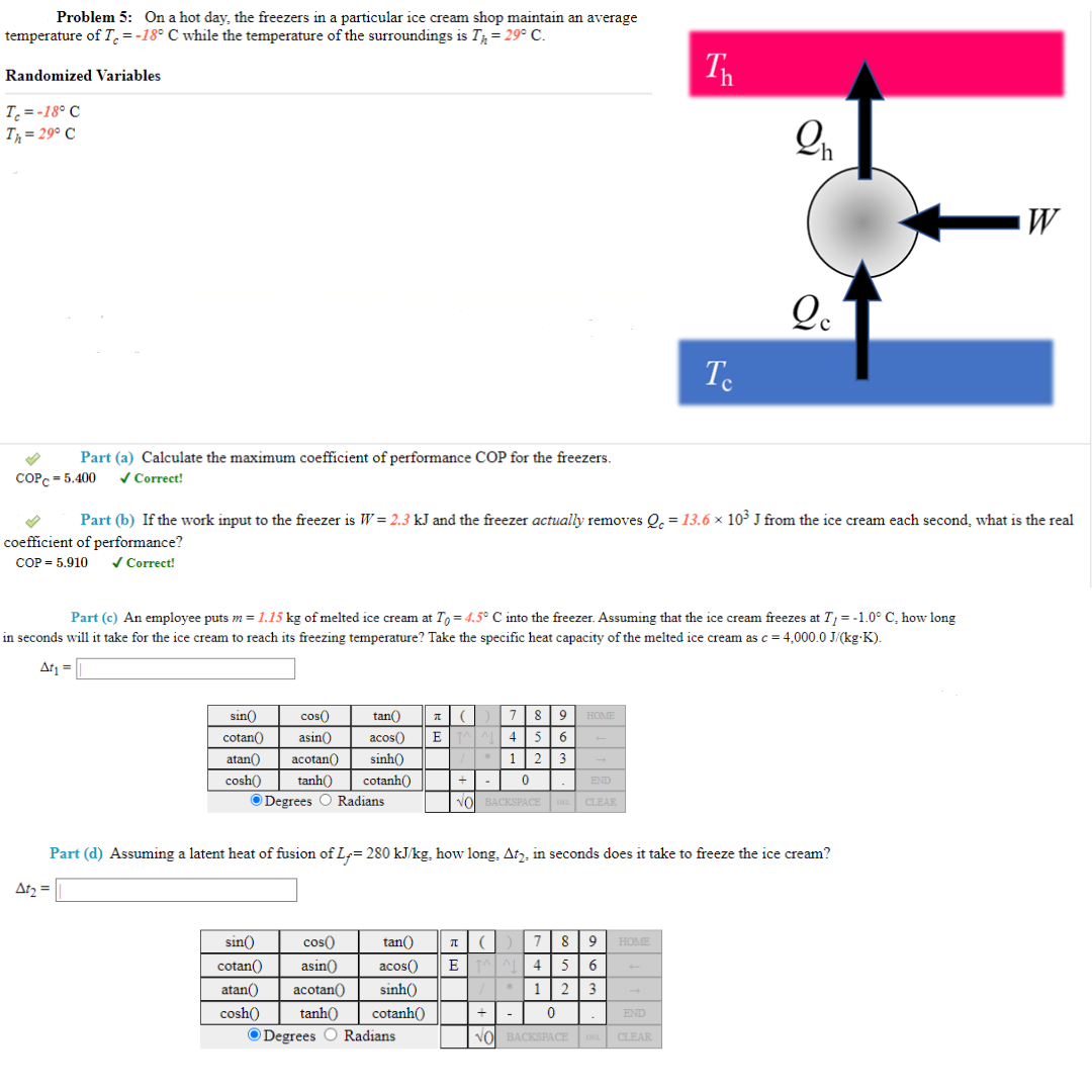 Problem 5: On a hot day, the freezers in a particular ice cream shop maintain an average
temperature of T = -18° C while the temperature of the surroundings is T = 29° C.
Randomized Variables
T₂ = -18° C
Th=29° C
Part (a) Calculate the maximum coefficient of performance COP for the freezers.
✓ Correct!
COPC=5.400
sin()
cos
cotan() asin()
atan() acotan()
cosh()
tan()
acos() E
sinh()
tanh() cotanh()
Degrees O Radians
Part (b) If the work input to the freezer is W = 2.3 kJ and the freezer actually removes Qc = 13.6 × 10³ J from the ice cream each second, what is the real
coefficient of performance?
COP = 5.910
✓ Correct!
Part (c) An employee puts m = 1.15 kg of melted ice cream at To=4.5° C into the freezer. Assuming that the ice cream freezes at T₁ = -1.0° C, how long
in seconds will it take for the ice cream to reach its freezing temperature? Take specific heat capacity of the melted ice cream as c = 4,000.0 J/(kg.K).
At₁ =
(
7 8 9
4 5
1 2 3
0
sin() cos(
cotan() asin()
atan() acotan
cosh()
NO BACKSPACE
HOME
END
CLEAR
4
5 6
tan() It ( 7 8 9
acos() E ^^^
sinh()
tanh() cotanh()
Degrees O Radians
1
2 3
+
0
NO BACKSPACE
Th
Te
Part (d) Assuming a latent heat of fusion of L= 280 kJ/kg. how long. At₂, in seconds does it take to freeze the ice cream?
At₂ =
HOME
2₁
END
CLEAR
Qc
W