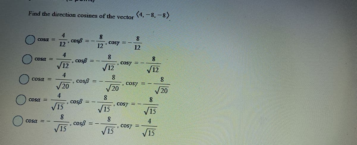 Find the direction cosines of the vector
<4, 8, 8)
4
8
8
COST
COSB
12
COST
12
12
4
8
8
Cosa
COSB
√12
- Cosy =
12
√12
4
8
Cosa
8
cosẞ =
√20
cosy =
20
√20
4
8
8
cosB
√15
- COST
Cosy =
√15
15
8
8
4
√15
cosẞ =
COST
√15
15