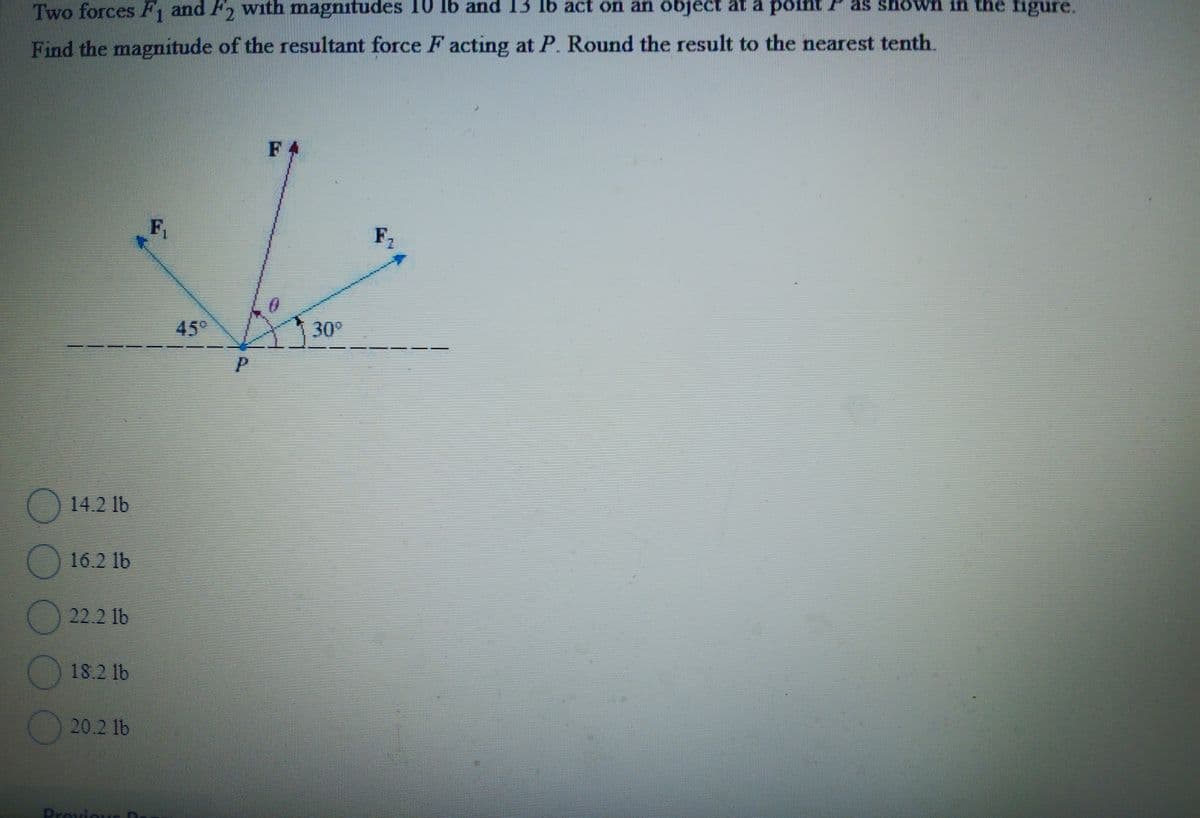 Two forces F1 and F2 with magnitudes 10 lb and 13 lb act on an object at a point as shown in the figure.
Find the magnitude of the resultant force F acting at P. Round the result to the nearest tenth.
14.2 lb
16.2 lb
22.2 lb
18.2 lb
20.2 lb
Provique D
F₁
FA
45°
30°
P