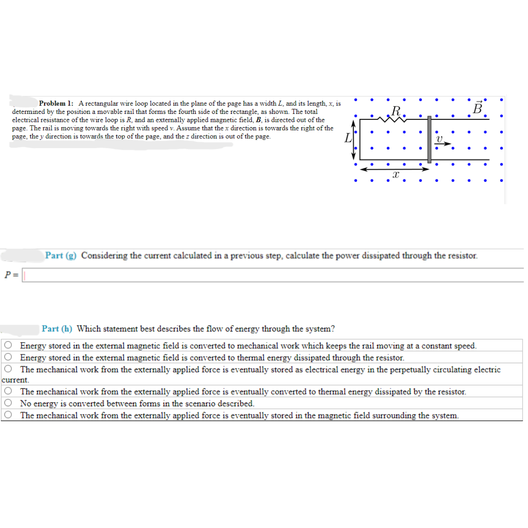 Problem 1: A rectangular wire loop located in the plane of the page has a width L, and its length, x, is
determined by the position a movable rail that forms the fourth side of the rectangle, as shown. The total
electrical resistance of the wire loop is R, and an externally applied magnetic field, B, is directed out of the
page. The rail is moving towards the right with speed v. Assume that the x direction is towards the right of the
page, the y direction is towards the top of the page, and the z direction is out of the page.
P =
X
.
.
V.
.
B
Part (g) Considering the current calculated in a previous step, calculate the power dissipated through the resistor.
Part (h) Which statement best describes the flow of energy through the system?
O Energy stored in the external magnetic field is converted to mechanical work which keeps the rail moving at a constant speed.
Energy stored in the external magnetic field is converted to thermal energy dissipated through the resistor.
The mechanical work from the externally applied force is eventually stored as electrical energy in the perpetually circulating electric
current.
The mechanical work from the externally applied force is eventually converted to thermal energy dissipated by the resistor.
O No energy is converted between forms in the scenario described.
O The mechanical work from the externally applied force is eventually stored in the magnetic field surrounding the system.