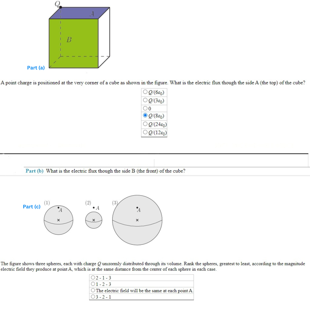 Part (a)
A point charge is positioned at the very corner of a cube as shown in the figure. What is the electric flux though the side A (the top) of the cube?
OQ/(680)
OQ/(380)
Part (c)
Part (b) What is the electric flux though the side B (the front) of the cube?
(1)
B
A
X
(2)
•A
0
ⒸQ/(SEO)
OQ/(2480)
OQ/(1280)
(3)
The figure shows three spheres, each with charge Q unirormly distributed through its volume. Rank the spheres, greatest to least, according to the magnitude
electric field they produce at point A., which is at the same distance from the center of each sphere in each case.
02-1-3
01-2-3
O The electric field will be the same at each point A.
03-2-1