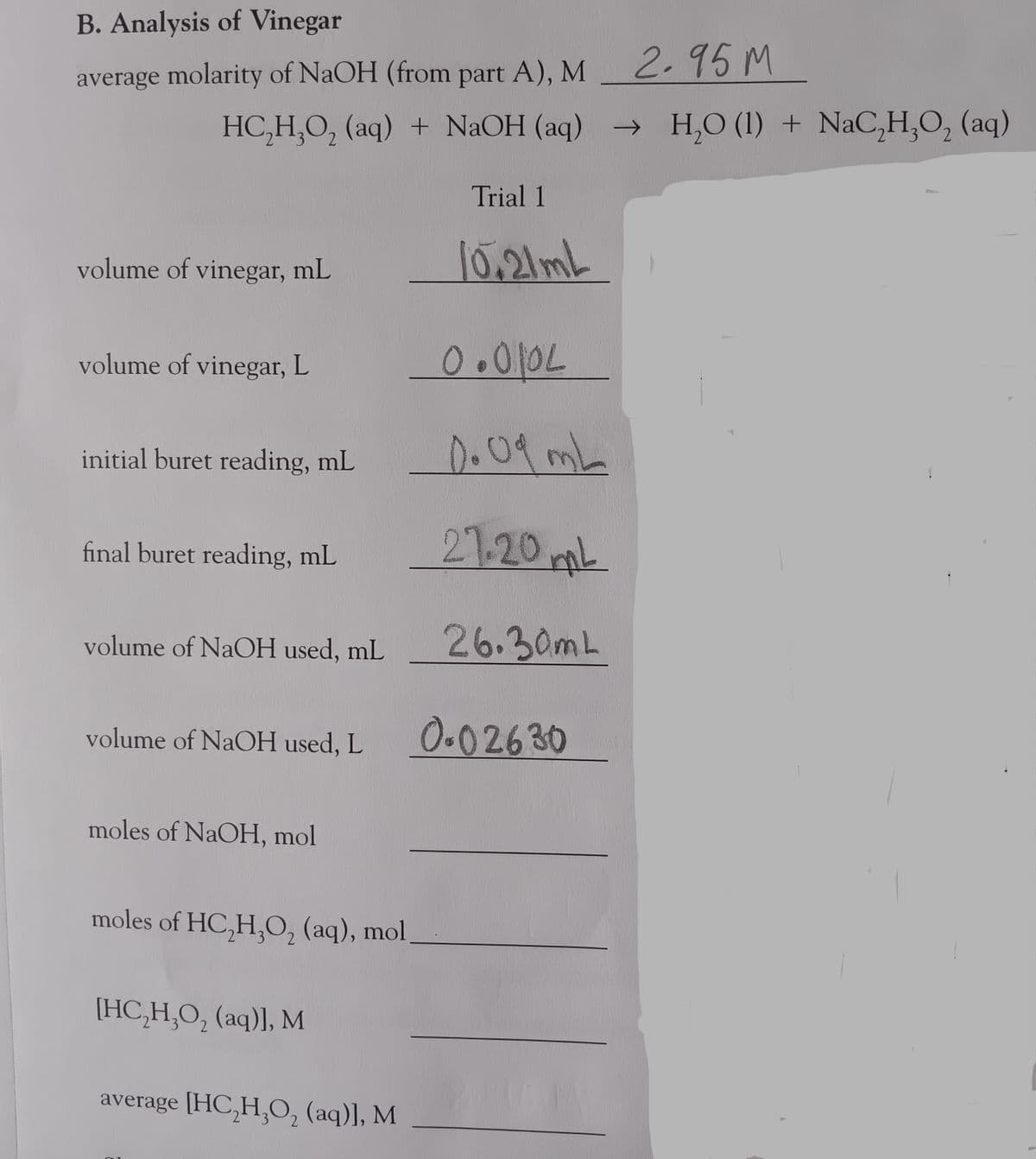 B. Analysis of Vinegar
average molarity of NaOH (from part A), M
HC₂H₂O₂ (aq) + NaOH (aq)
volume of vinegar, mL
volume of vinegar, L
2
initial buret reading, mL
final buret reading, mL
volume of NaOH used, mL
volume of NaOH used, L
moles of NaOH, mol
moles of HC₂H₂O₂ (aq), mol
[HC,H,O, (aq)], M
average [HC,H,O, (aq)], M
Trial 1
10.21mL
0.0102
OL
Do Od mL
27.20 mL
26.30mL
0.02630
2.95 M
→ H₂O (1) + NaC₂H₂O₂ (aq)
2