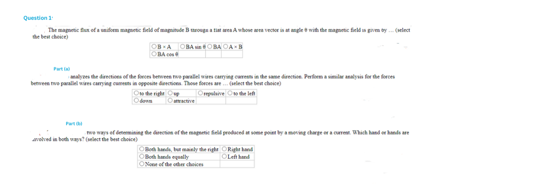 Question 1:
The magnetic flux of a uniform magnetic field of magnitude B througn a flat area A whose area vector is at angle with the magnetic field is given by ... (select
the best choice)
OBXA OBA sin OBA OAX B
OBA cos
Part (a)
› analyzes the directions of the forces between two parallel wires carrying currents in the same direction. Perform a similar analysis for the forces
between two parallel wires carrying currents in opposite directions. Those forces are... (select the best choice)
Orepulsive to the left
Part (b)
Oto the right Oup
Odown
O attractive
two ways of determining the direction of the magnetic field produced at some point by a moving charge or a current. Which hand or hands are
avolved in both ways? (select the best choice)
OBoth hands, but mainly the right ORight hand
OBoth hands equally
OLeft hand
ONone of the other choices